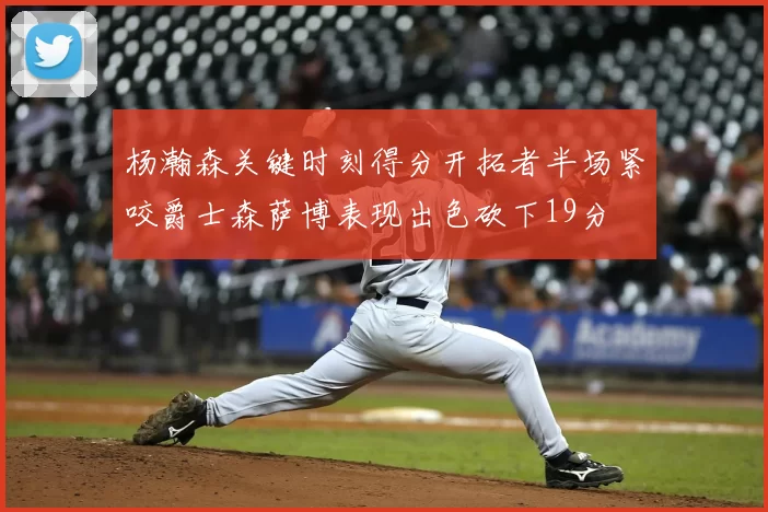 杨瀚森关键时刻得分开拓者半场紧咬爵士森萨博表现出色砍下19分
