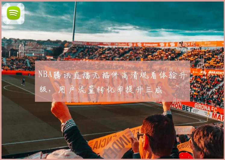NBA腾讯直播无插件高清观看体验升级，用户流量转化率提升三成