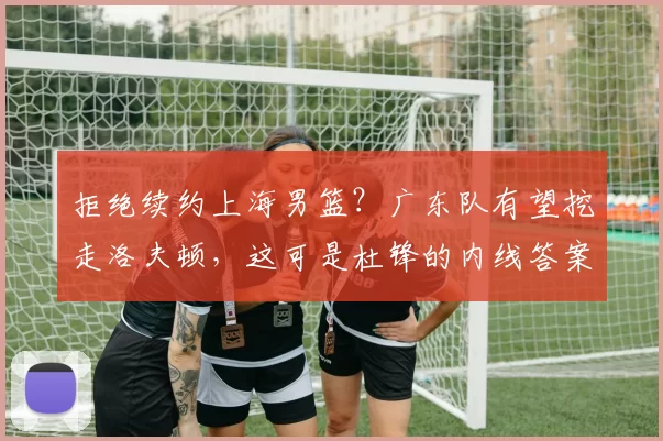 拒绝续约上海男篮?广东队有望挖走洛夫顿,这可是杜锋的内线答案