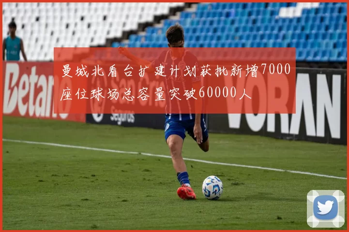 曼城北看台扩建计划获批新增7000座位球场总容量突破60000人