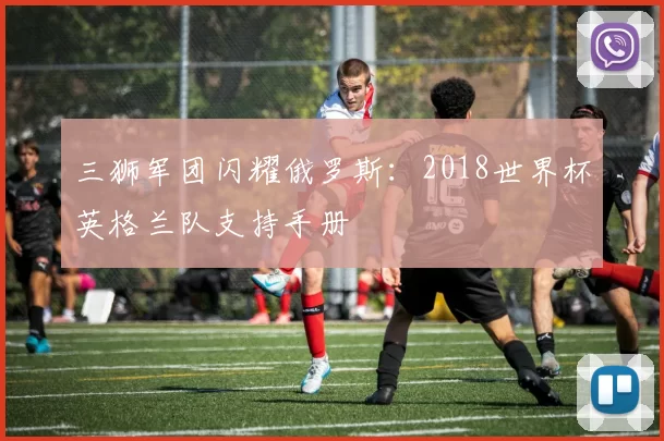 三狮军团闪耀俄罗斯：2018世界杯英格兰队支持手册