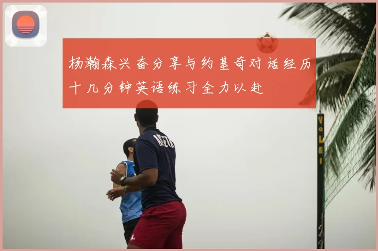 杨瀚森兴奋分享与约基奇对话经历十几分钟英语练习全力以赴