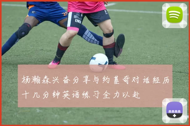 杨瀚森兴奋分享与约基奇对话经历十几分钟英语练习全力以赴