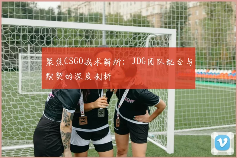 聚焦CSGO战术解析：JDG团队配合与默契的深度剖析