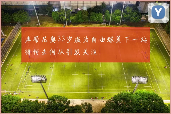 库蒂尼奥33岁成为自由球员下一站将何去何从引发关注