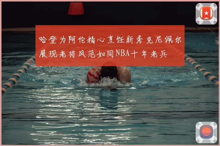 哈登为阿伦精心烹饪新秀克尼佩尔展现老将风范如同NBA十年老兵