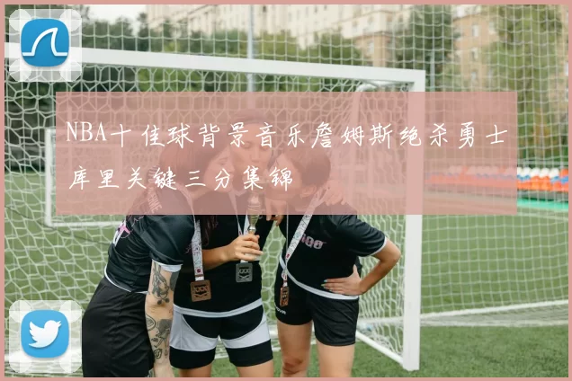 NBA十佳球背景音乐詹姆斯绝杀勇士库里关键三分集锦