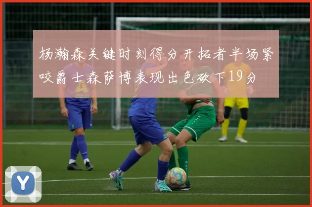 杨瀚森关键时刻得分开拓者半场紧咬爵士森萨博表现出色砍下19分