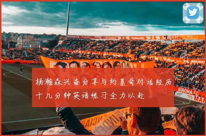 杨瀚森兴奋分享与约基奇对话经历十几分钟英语练习全力以赴