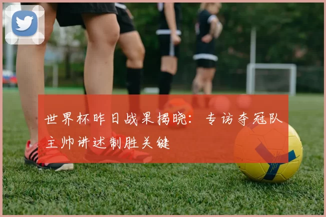 世界杯昨日战果揭晓：专访夺冠队主帅讲述制胜关键