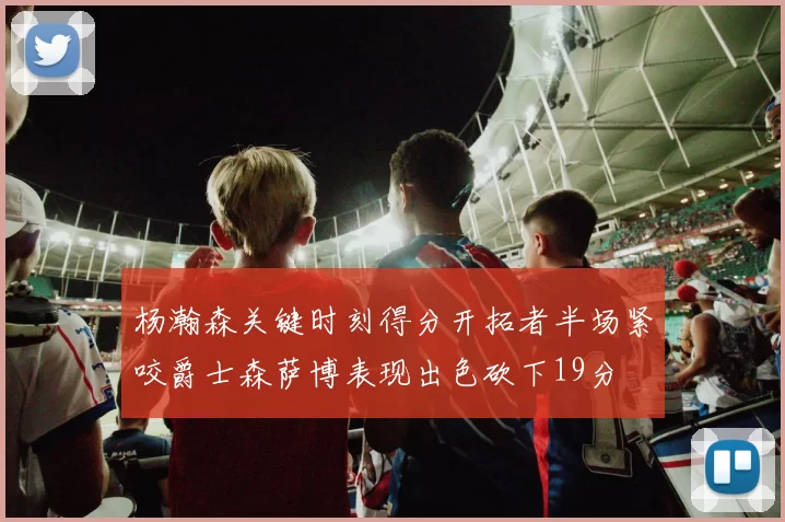 杨瀚森关键时刻得分开拓者半场紧咬爵士森萨博表现出色砍下19分