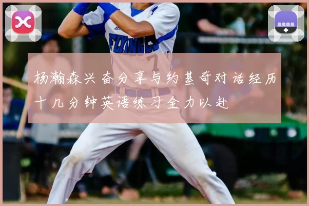 杨瀚森兴奋分享与约基奇对话经历十几分钟英语练习全力以赴