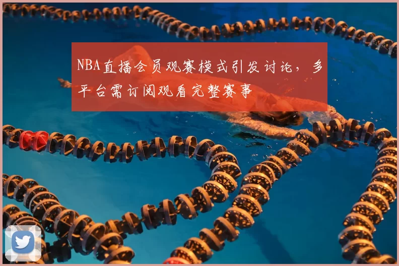 NBA直播会员观赛模式引发讨论，多平台需订阅观看完整赛事