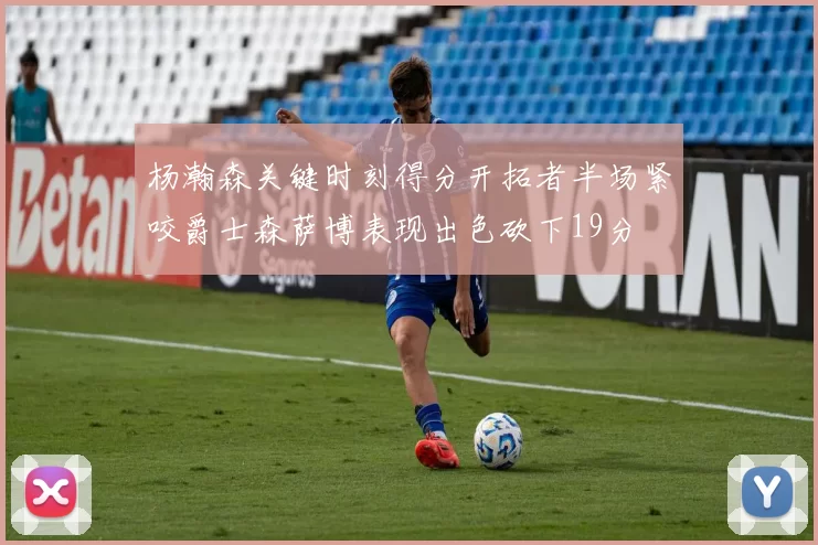 杨瀚森关键时刻得分开拓者半场紧咬爵士森萨博表现出色砍下19分
